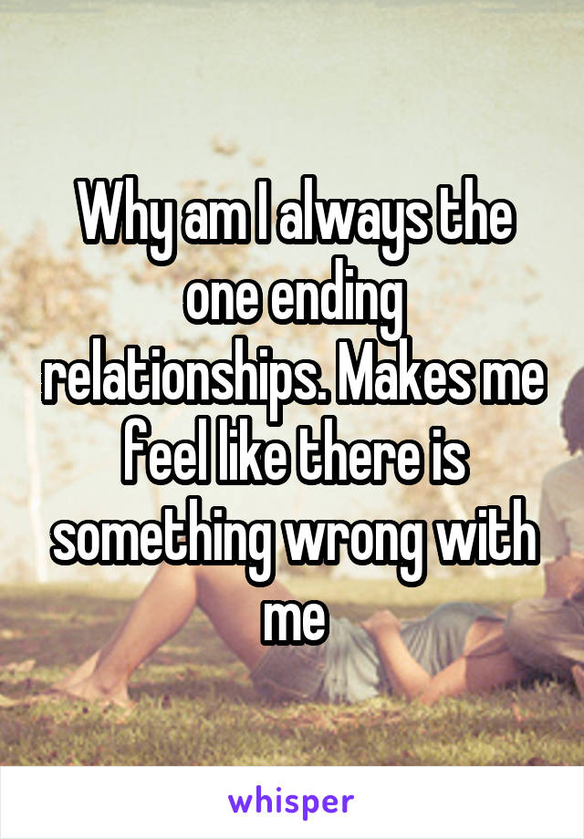 Why am I always the one ending relationships. Makes me feel like there is something wrong with me