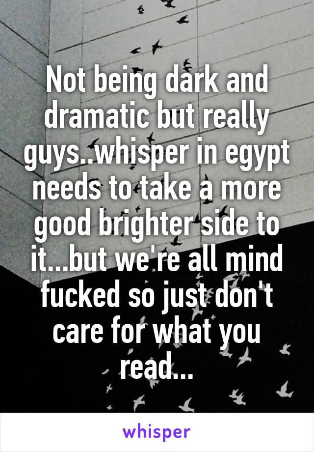 Not being dark and dramatic but really guys..whisper in egypt needs to take a more good brighter side to it...but we're all mind fucked so just don't care for what you read...