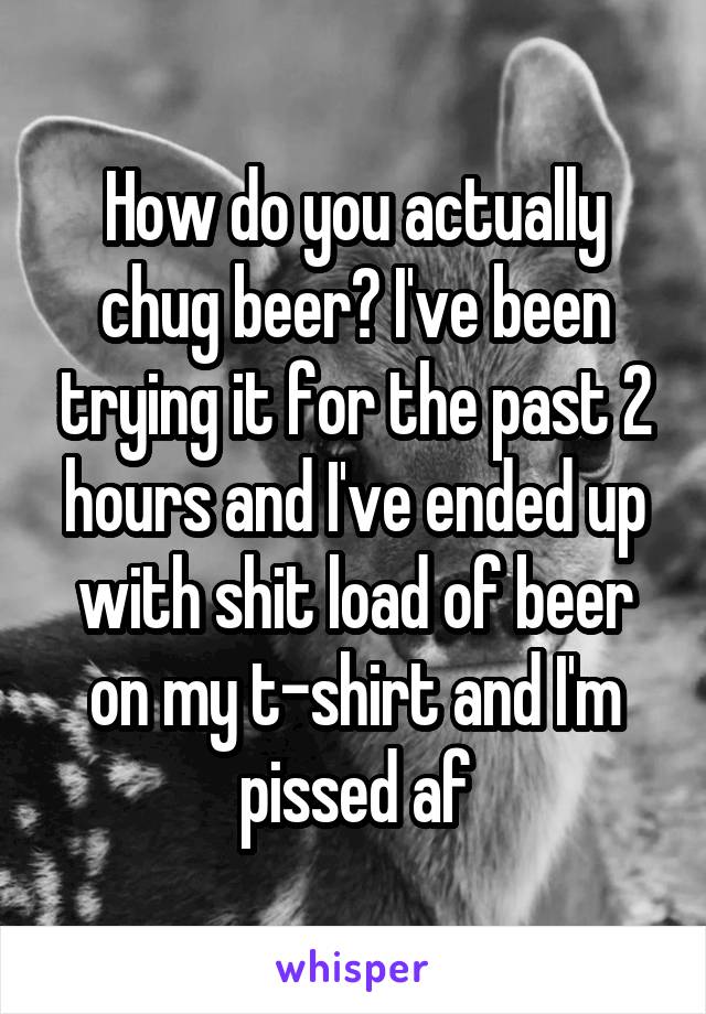 How do you actually chug beer? I've been trying it for the past 2 hours and I've ended up with shit load of beer on my t-shirt and I'm pissed af