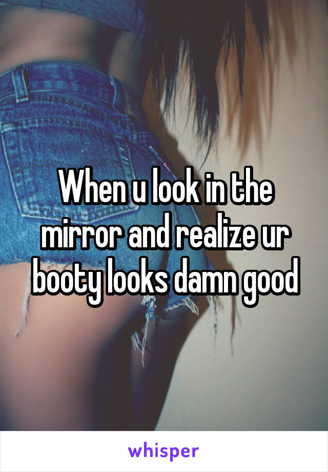 When u look in the mirror and realize ur booty looks damn good