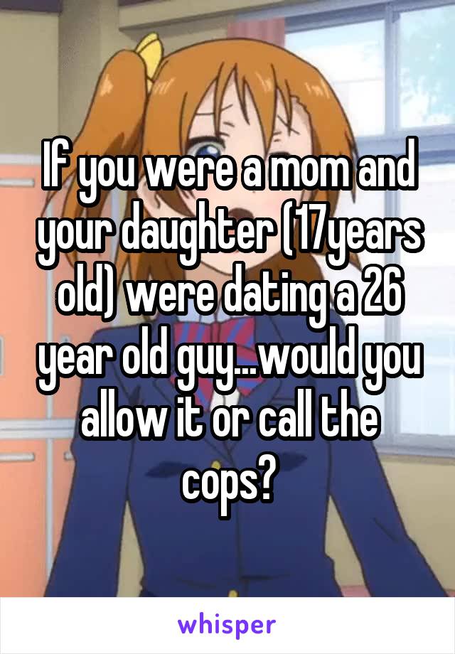 If you were a mom and your daughter (17years old) were dating a 26 year old guy...would you allow it or call the cops?