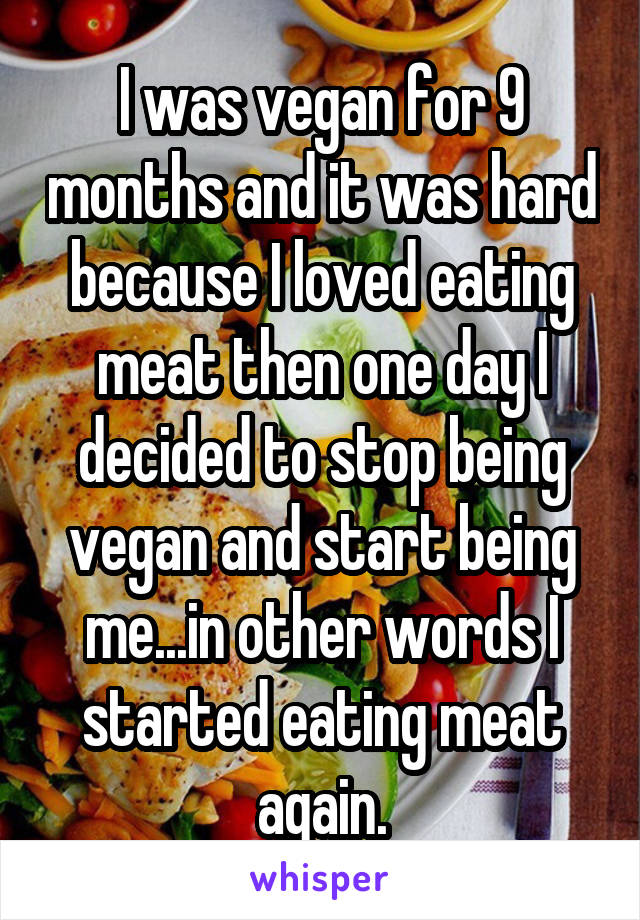 I was vegan for 9 months and it was hard because I loved eating meat then one day I decided to stop being vegan and start being me...in other words I started eating meat again.