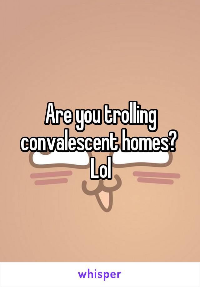 Are you trolling convalescent homes? 
Lol