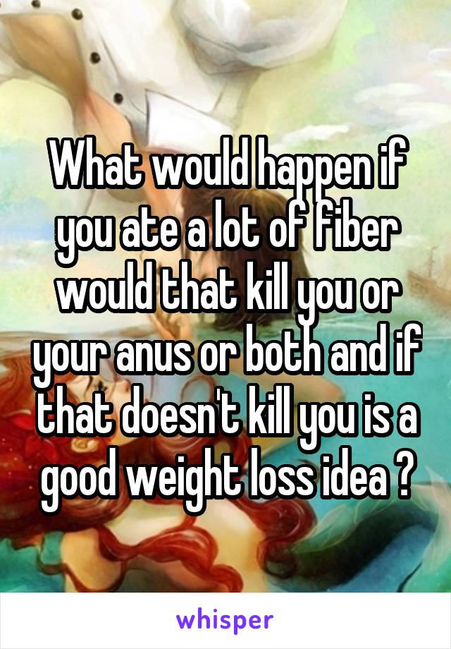 What would happen if you ate a lot of fiber would that kill you or your anus or both and if that doesn't kill you is a good weight loss idea ?