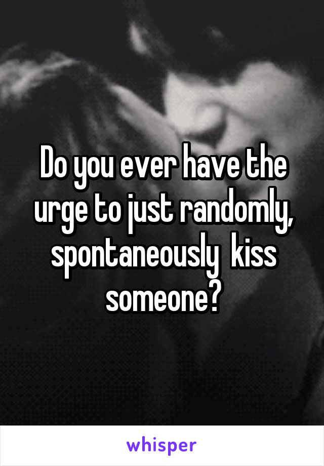 Do you ever have the urge to just randomly, spontaneously  kiss someone?