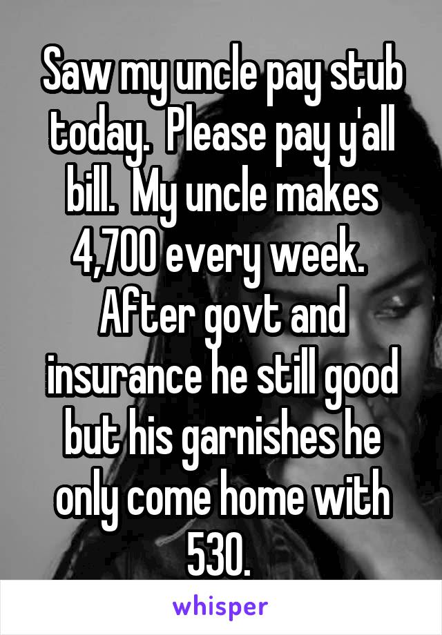 Saw my uncle pay stub today.  Please pay y'all bill.  My uncle makes 4,700 every week.  After govt and insurance he still good but his garnishes he only come home with 530. 