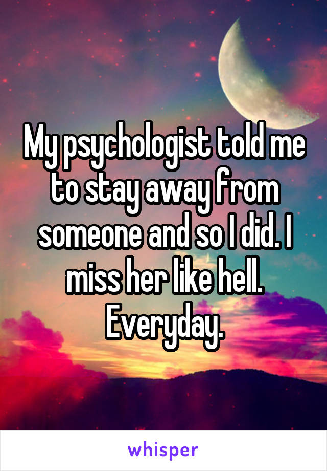 My psychologist told me to stay away from someone and so I did. I miss her like hell. Everyday.