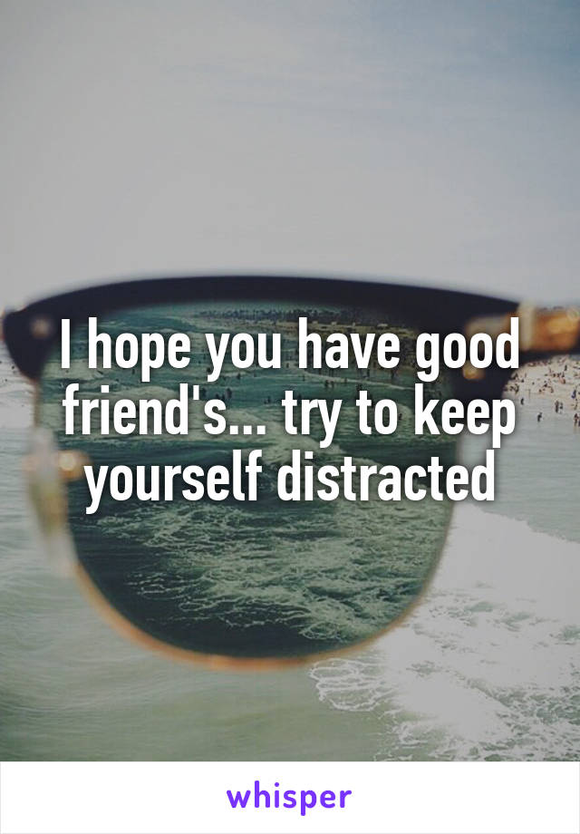 I hope you have good friend's... try to keep yourself distracted