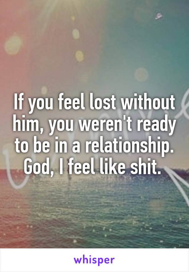 If you feel lost without him, you weren't ready to be in a relationship. God, I feel like shit. 