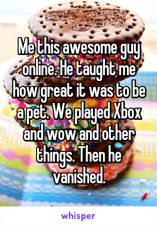 Me this awesome guy online. He taught me how great it was to be a pet. We played Xbox and wow and other things. Then he vanished.