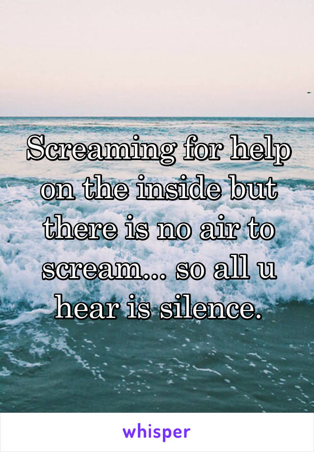 Screaming for help on the inside but there is no air to scream... so all u hear is silence.