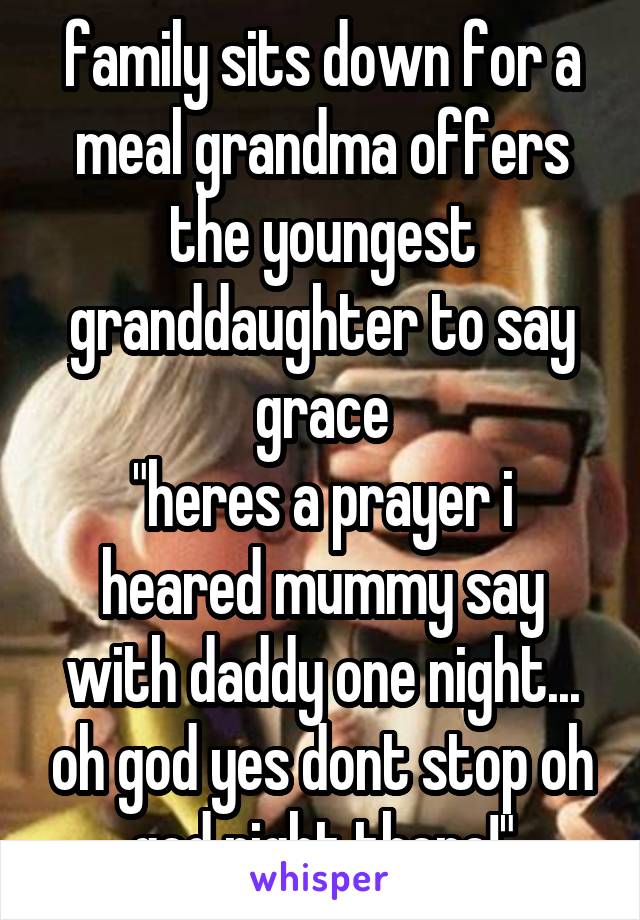 family sits down for a meal grandma offers the youngest granddaughter to say grace
"heres a prayer i heared mummy say with daddy one night... oh god yes dont stop oh god right there!"