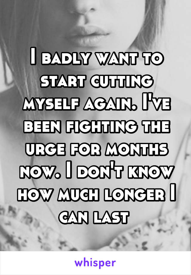 I badly want to start cutting myself again. I've been fighting the urge for months now. I don't know how much longer I can last 