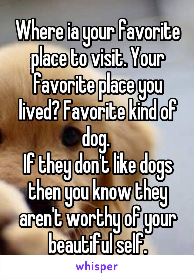 Where ia your favorite place to visit. Your favorite place you lived? Favorite kind of dog. 
If they don't like dogs then you know they aren't worthy of your beautiful self.