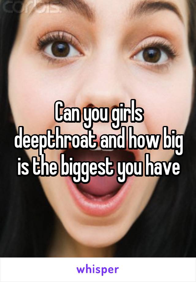 Can you girls deepthroat and how big is the biggest you have