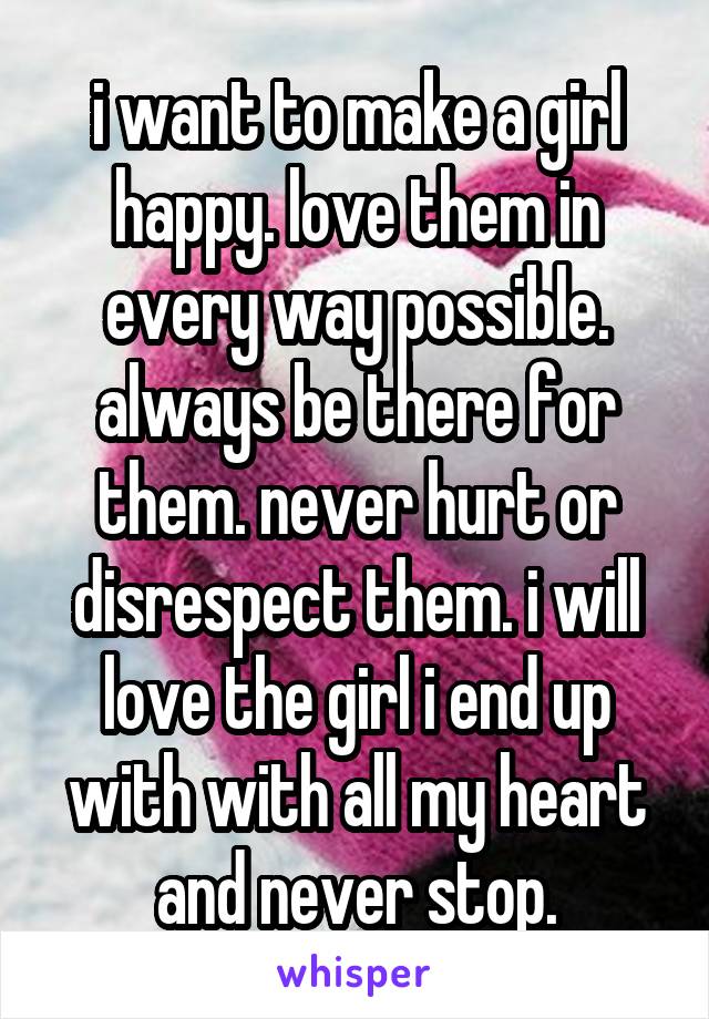 i want to make a girl happy. love them in every way possible. always be there for them. never hurt or disrespect them. i will love the girl i end up with with all my heart and never stop.