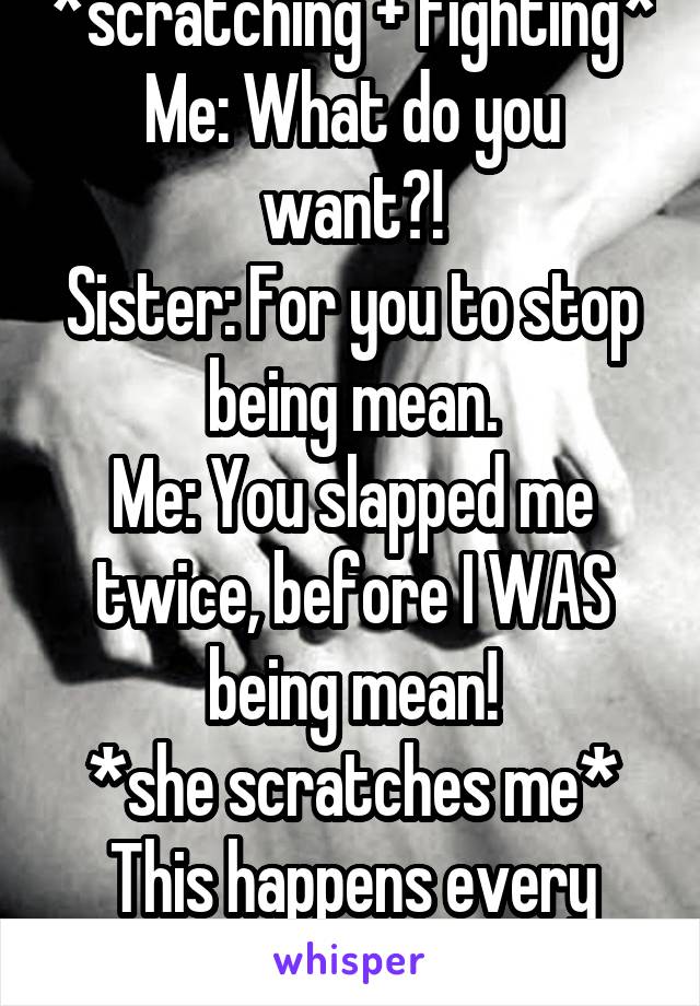 *scratching + fighting*
Me: What do you want?!
Sister: For you to stop being mean.
Me: You slapped me twice, before I WAS being mean!
*she scratches me*
This happens every fucking week.