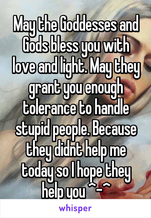 May the Goddesses and Gods bless you with love and light. May they grant you enough tolerance to handle stupid people. Because they didnt help me today so I hope they help you ^-^