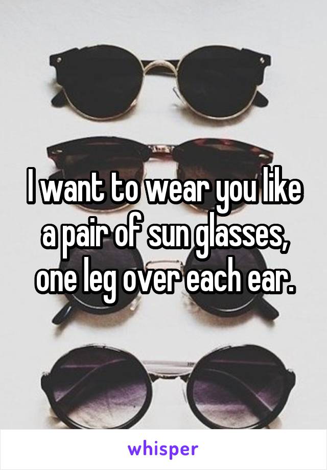 I want to wear you like a pair of sun glasses, one leg over each ear.