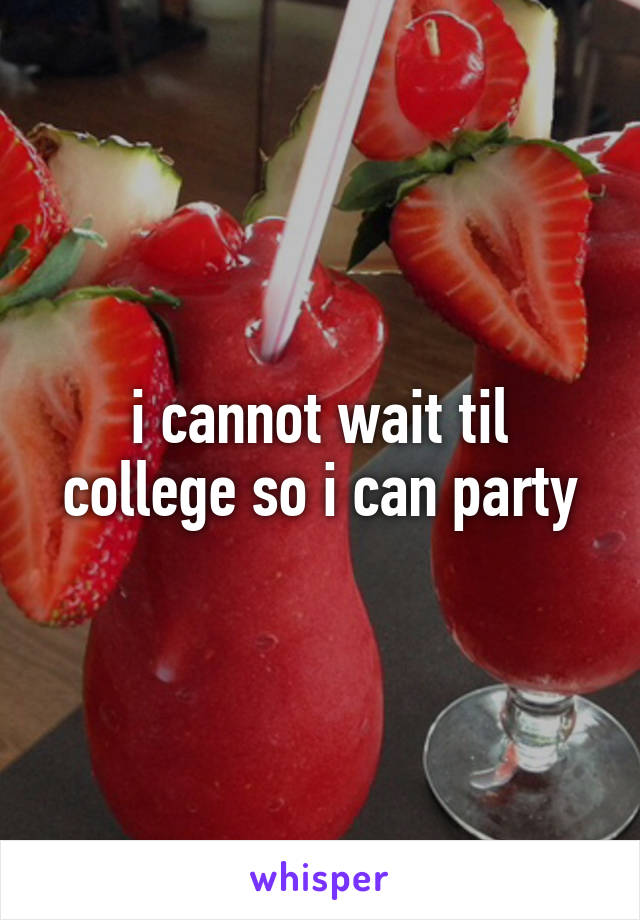 i cannot wait til college so i can party