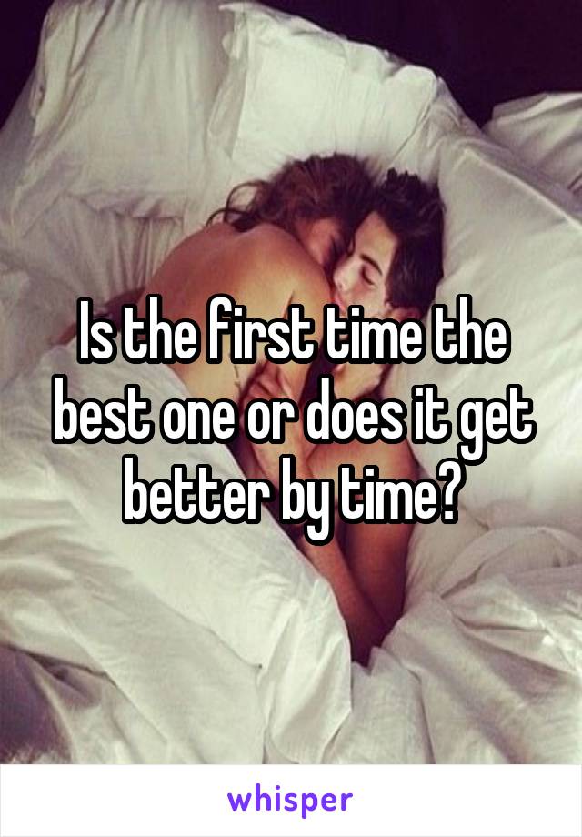 Is the first time the best one or does it get better by time?