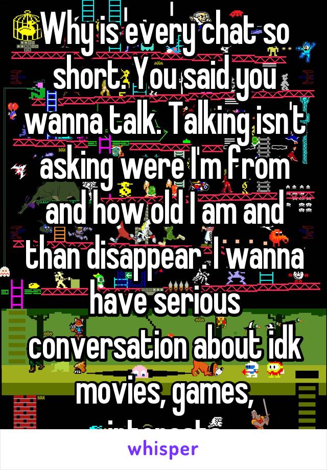 Why is every chat so short. You said you wanna talk. Talking isn't asking were I'm from and how old I am and than disappear. I wanna have serious conversation about idk movies, games, interests