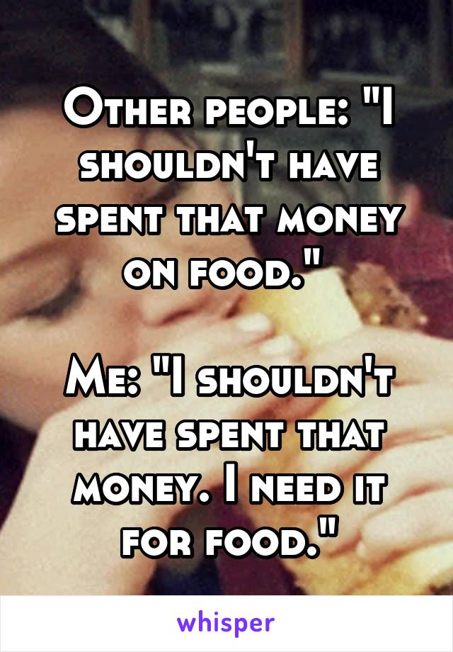 Other people: "I shouldn't have spent that money on food." 

Me: "I shouldn't have spent that money. I need it for food."