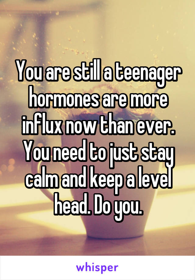 You are still a teenager hormones are more influx now than ever. You need to just stay calm and keep a level head. Do you.