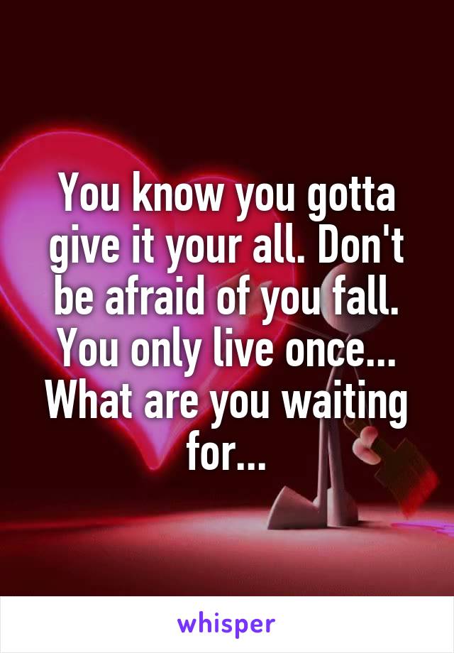 You know you gotta give it your all. Don't be afraid of you fall. You only live once... What are you waiting for...