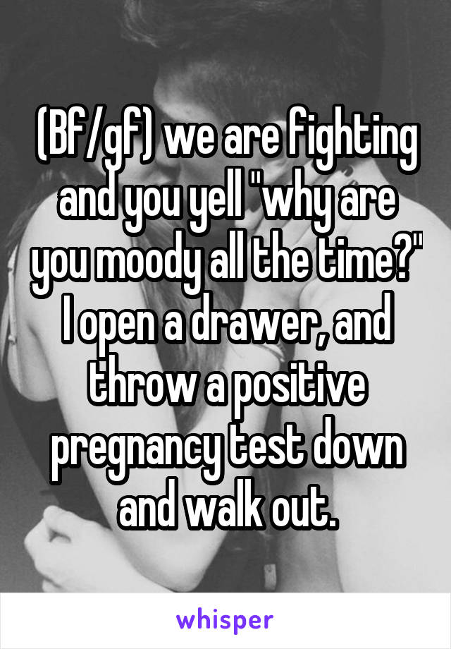 (Bf/gf) we are fighting and you yell "why are you moody all the time?" I open a drawer, and throw a positive pregnancy test down and walk out.