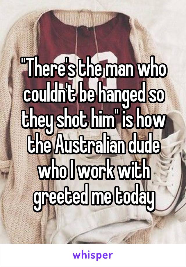 "There's the man who couldn't be hanged so they shot him" is how the Australian dude who I work with greeted me today