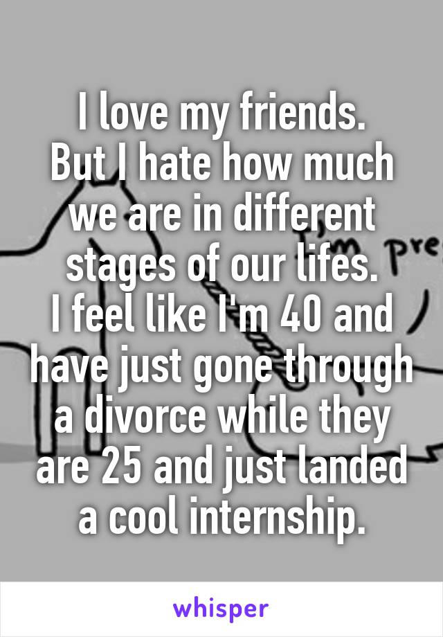 I love my friends.
But I hate how much we are in different stages of our lifes.
I feel like I'm 40 and have just gone through a divorce while they are 25 and just landed a cool internship.