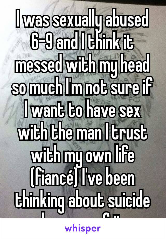 I was sexually abused 6-9 and I think it messed with my head so much I'm not sure if I want to have sex with the man I trust with my own life (fiancé) I've been thinking about suicide because of it