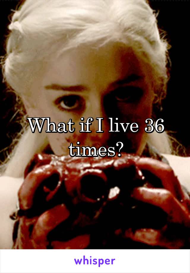 What if I live 36 times?