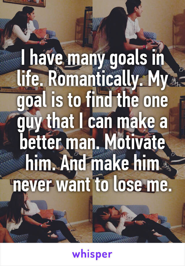 I have many goals in life. Romantically. My goal is to find the one guy that I can make a better man. Motivate him. And make him never want to lose me. 