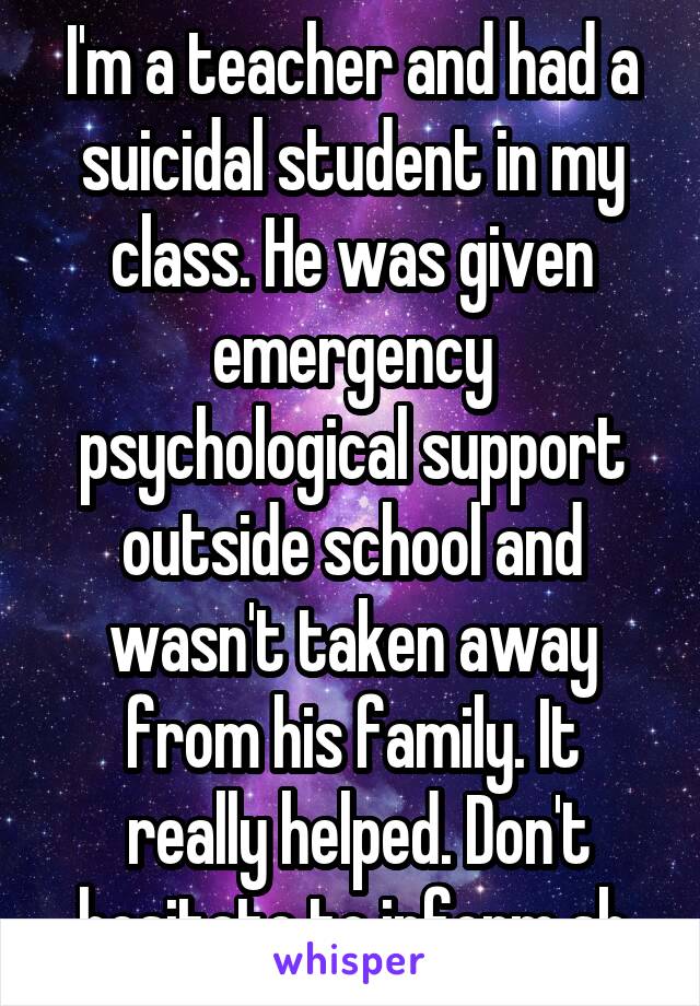 I'm a teacher and had a suicidal student in my class. He was given emergency psychological support outside school and wasn't taken away from his family. It
 really helped. Don't hesitate to inform sb
