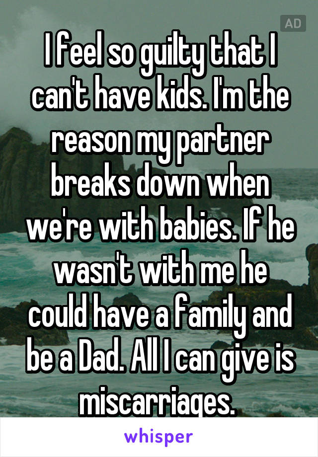 I feel so guilty that I can't have kids. I'm the reason my partner breaks down when we're with babies. If he wasn't with me he could have a family and be a Dad. All I can give is miscarriages. 