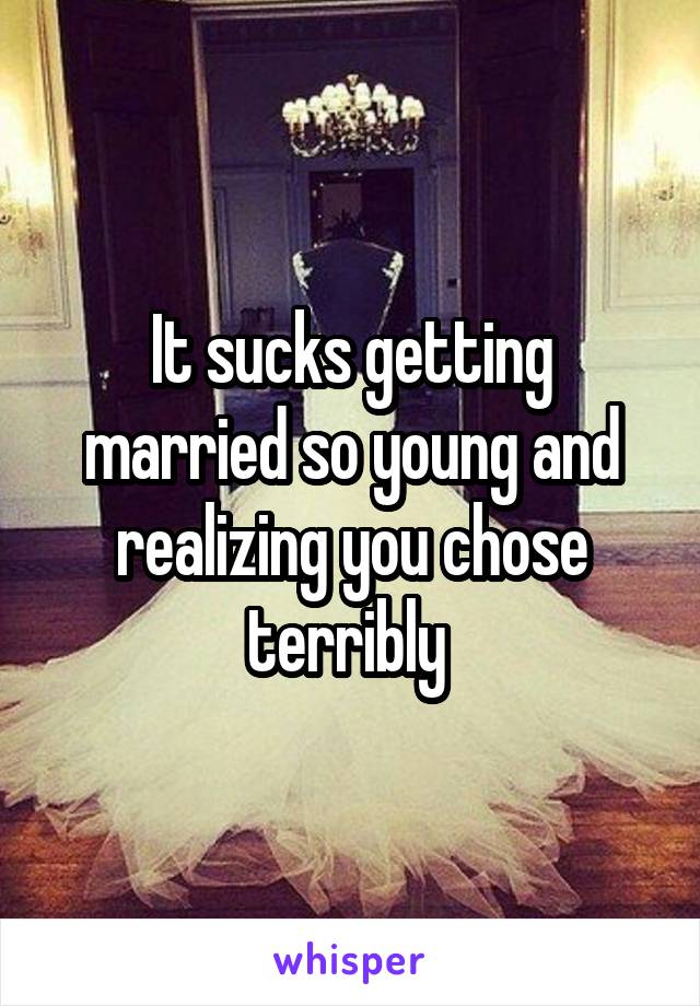 It sucks getting married so young and realizing you chose terribly 