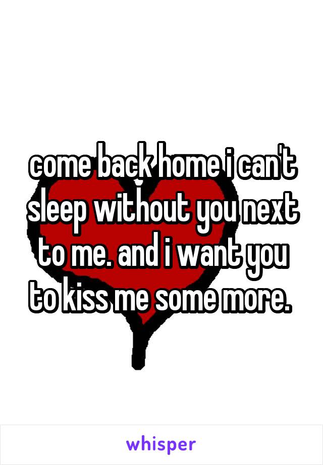 come back home i can't sleep without you next to me. and i want you to kiss me some more. 