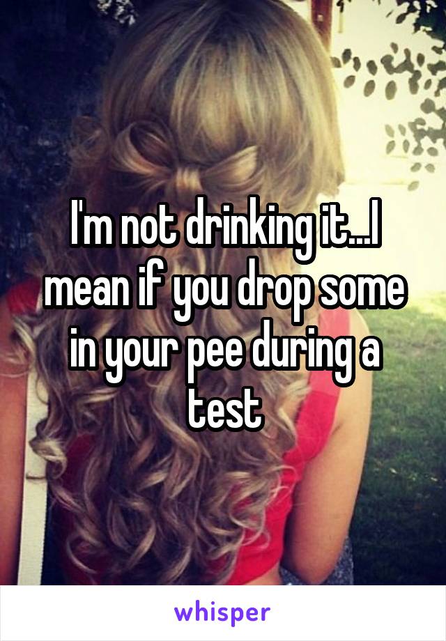 I'm not drinking it...I mean if you drop some in your pee during a test