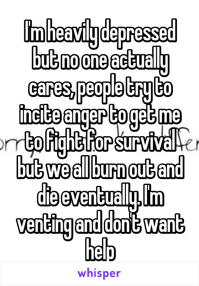 I'm heavily depressed but no one actually cares, people try to incite anger to get me to fight for survival but we all burn out and die eventually. I'm venting and don't want help