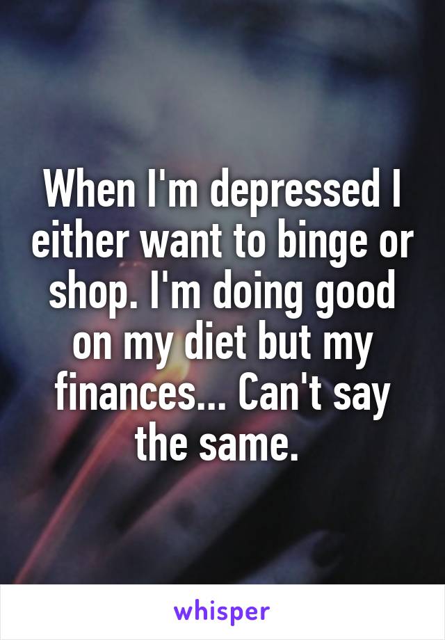 When I'm depressed I either want to binge or shop. I'm doing good on my diet but my finances... Can't say the same. 