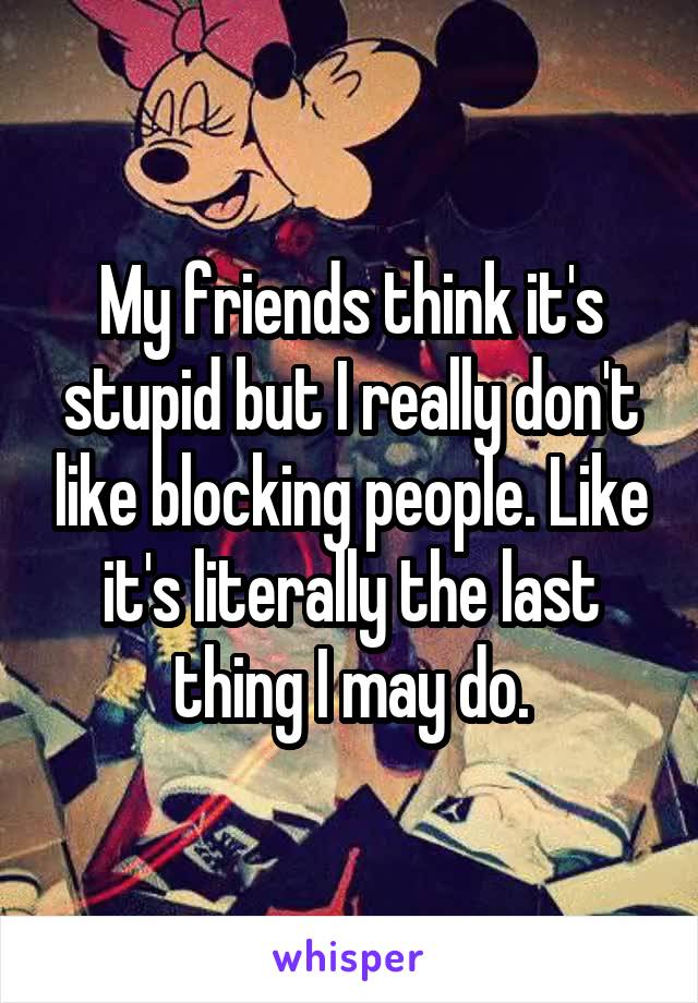 My friends think it's stupid but I really don't like blocking people. Like it's literally the last thing I may do.