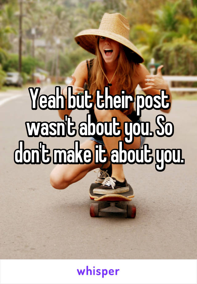 Yeah but their post wasn't about you. So don't make it about you. 