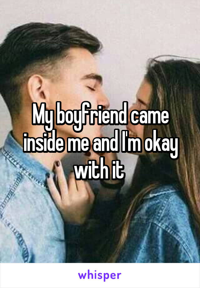 My boyfriend came inside me and I'm okay with it 