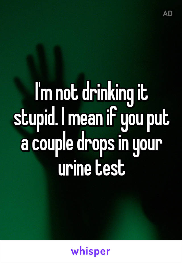 I'm not drinking it stupid. I mean if you put a couple drops in your urine test