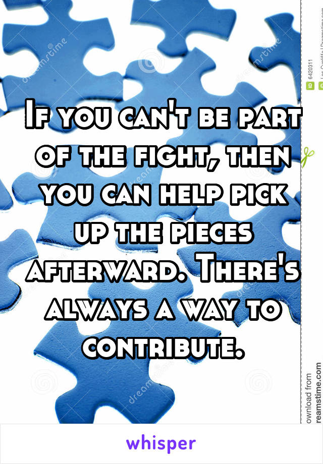 If you can't be part of the fight, then you can help pick up the pieces afterward. There's always a way to contribute.