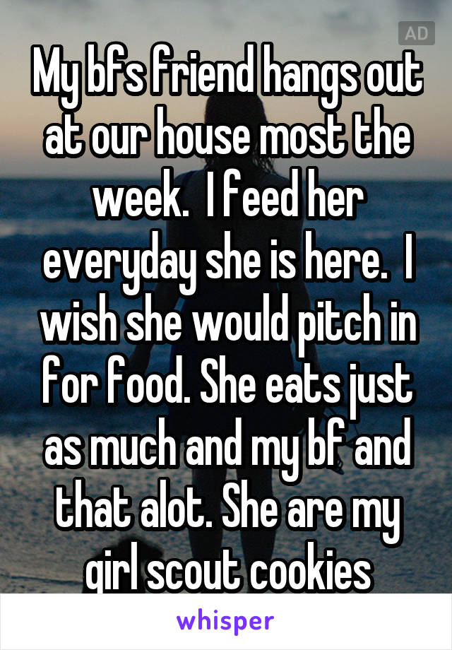 My bfs friend hangs out at our house most the week.  I feed her everyday she is here.  I wish she would pitch in for food. She eats just as much and my bf and that alot. She are my girl scout cookies