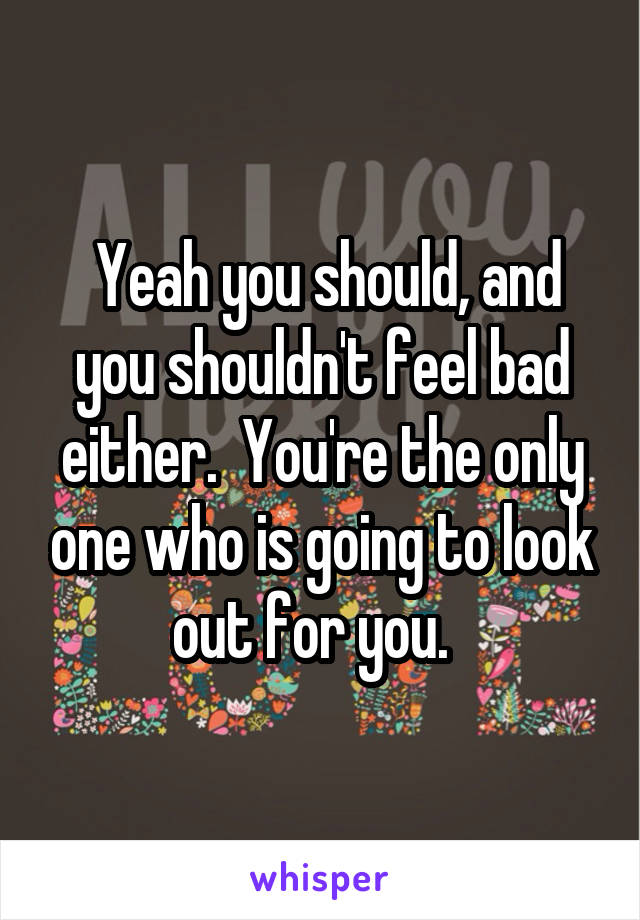  Yeah you should, and you shouldn't feel bad either.  You're the only one who is going to look out for you.  