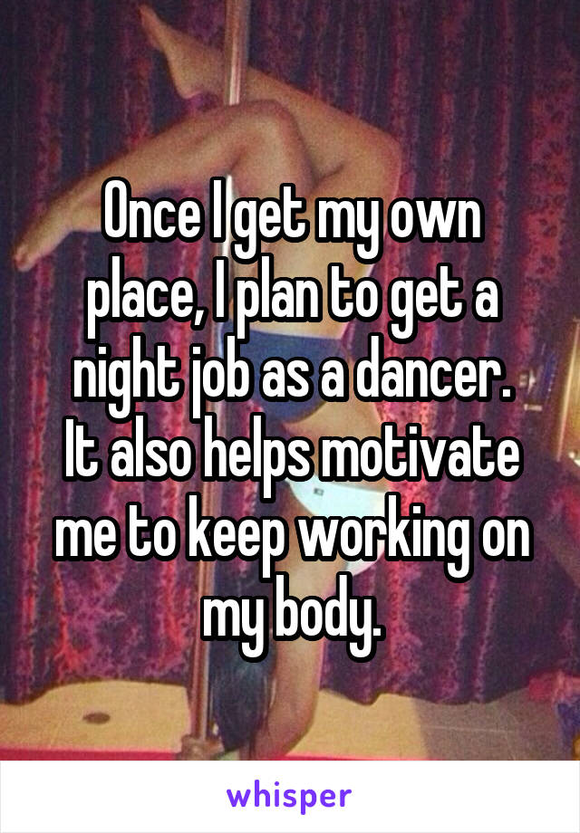 Once I get my own place, I plan to get a night job as a dancer.
It also helps motivate me to keep working on my body.